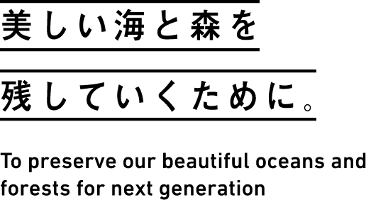 美しい海と森を残していくために。 To preserve our beautiful oceans and forests for next generation